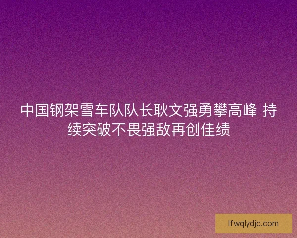 中国钢架雪车队队长耿文强勇攀高峰 持续突破不畏强敌再创佳绩